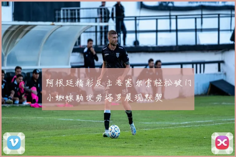 阿根廷精彩反击洛塞尔索轻松破门小蜘蛛助攻劳塔罗展现默契