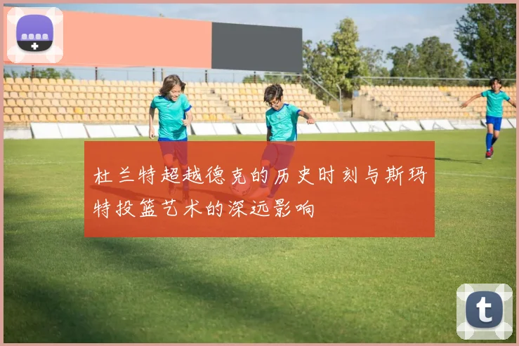 杜兰特超越德克的历史时刻与斯玛特投篮艺术的深远影响