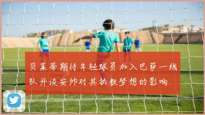 贝莱蒂期待年轻球员加入巴萨一线队并谈安帅对其执教梦想的影响