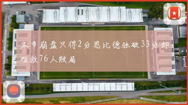 末节崩盘只得2分恩比德独砍33分却难救76人败局