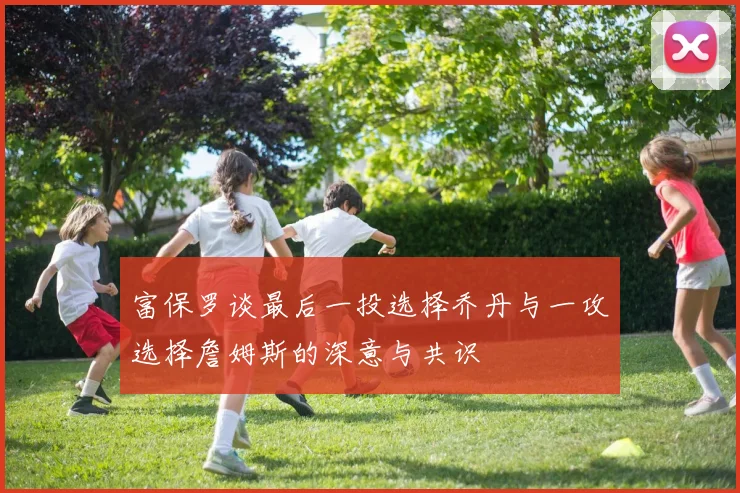 富保罗谈最后一投选择乔丹与一攻选择詹姆斯的深意与共识