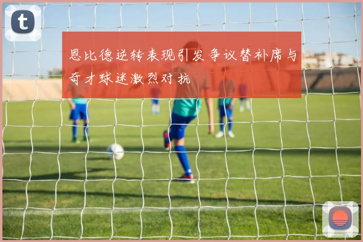 恩比德逆转表现引发争议替补席与奇才球迷激烈对抗