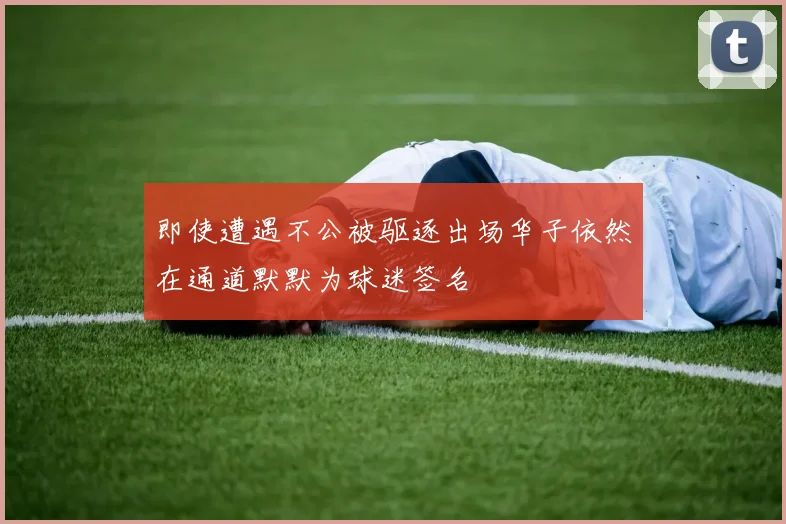 即使遭遇不公被驱逐出场华子依然在通道默默为球迷签名
