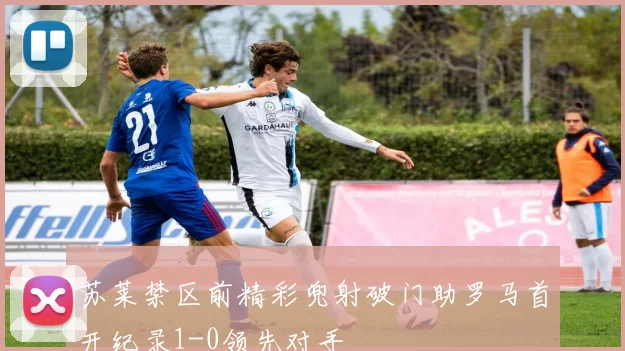 苏莱禁区前精彩兜射破门助罗马首开纪录1-0领先对手