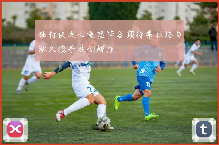 独行侠决心重塑阵容期待弗拉格与欧文携手共创辉煌