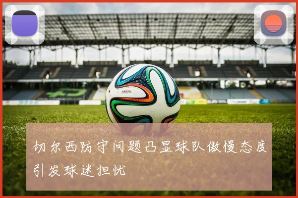 切尔西防守问题凸显球队傲慢态度引发球迷担忧