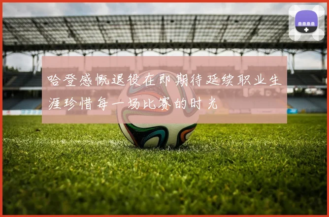 哈登感慨退役在即期待延续职业生涯珍惜每一场比赛的时光