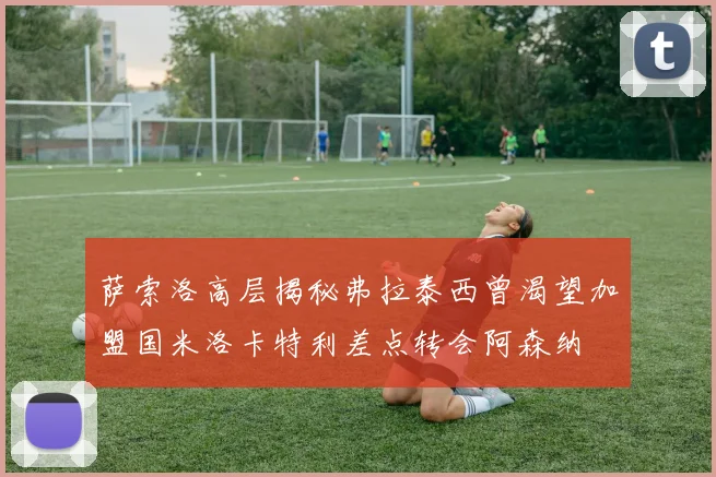 萨索洛高层揭秘弗拉泰西曾渴望加盟国米洛卡特利差点转会阿森纳