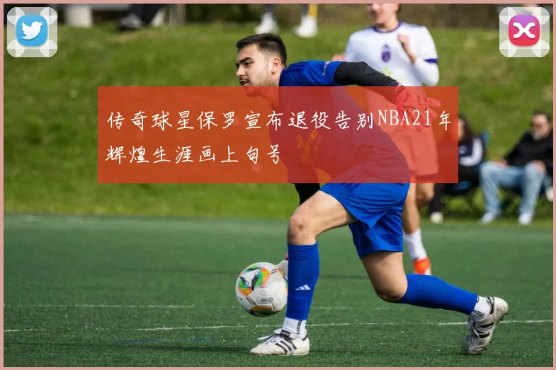 传奇球星保罗宣布退役告别NBA21年辉煌生涯画上句号