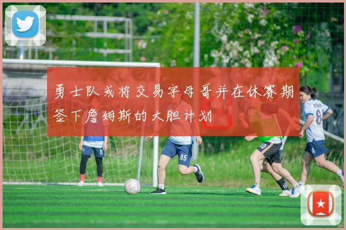 勇士队或将交易字母哥并在休赛期签下詹姆斯的大胆计划