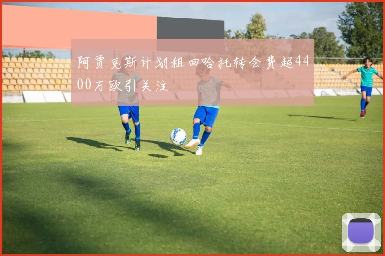 阿贾克斯计划租回哈托转会费超4400万欧引关注