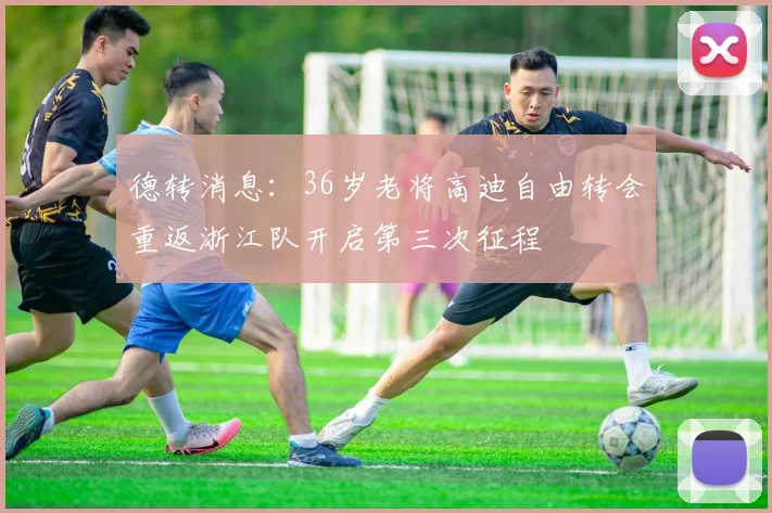 德转消息：36岁老将高迪自由转会重返浙江队开启第三次征程