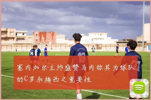塞内加尔主帅盛赞马内称其为球队的C罗和梅西之重要性