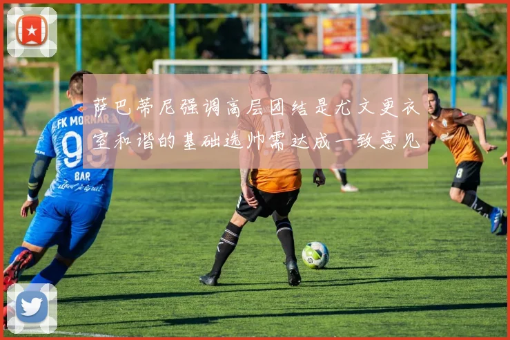 萨巴蒂尼强调高层团结是尤文更衣室和谐的基础选帅需达成一致意见
