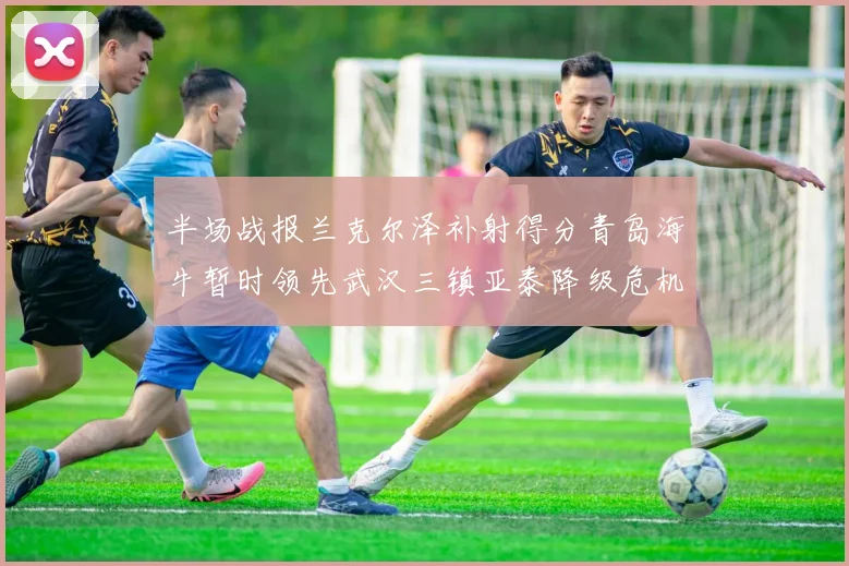 半场战报兰克尔泽补射得分青岛海牛暂时领先武汉三镇亚泰降级危机加剧