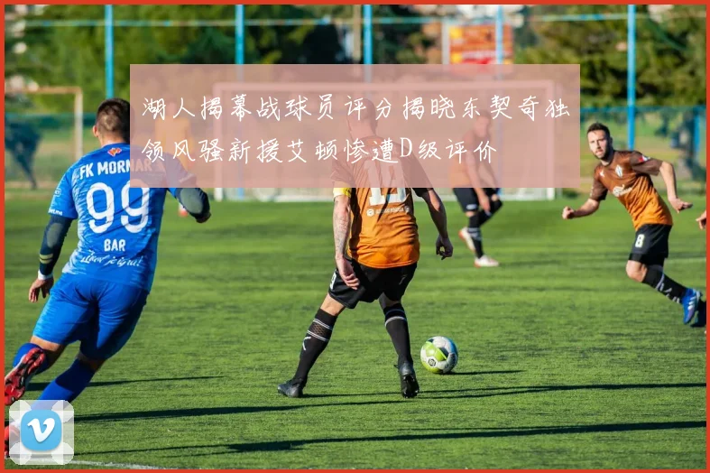 湖人揭幕战球员评分揭晓东契奇独领风骚新援艾顿惨遭D级评价