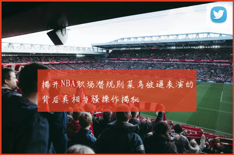 揭开NBA职场潜规则菜鸟被逼表演的背后真相与骚操作揭秘