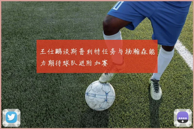 王仕鹏谈斯普利特任务与杨瀚森能力期待球队进附加赛