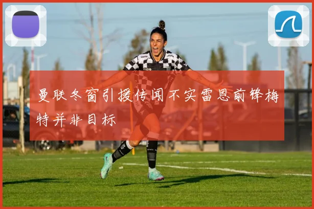 曼联冬窗引援传闻不实雷恩前锋梅特并非目标